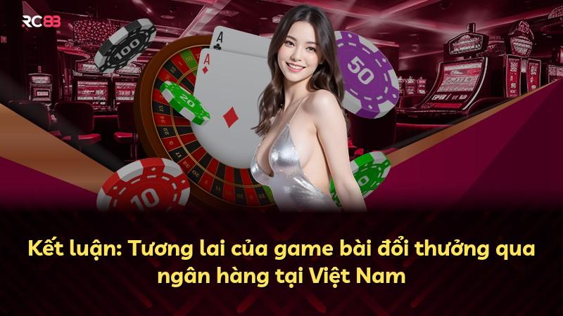 Kết luận: Tương lai của game bài đổi thưởng qua ngân hàng tại Việt Nam