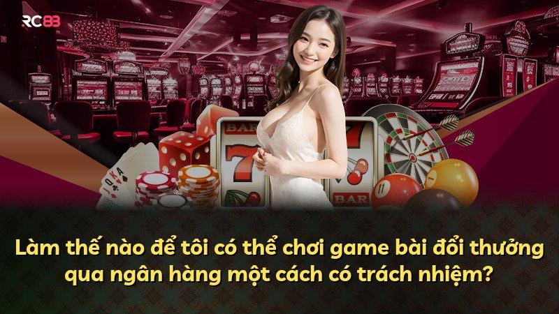 Làm thế nào để tôi có thể chơi game bài đổi thưởng qua ngân hàng một cách có trách nhiệm?