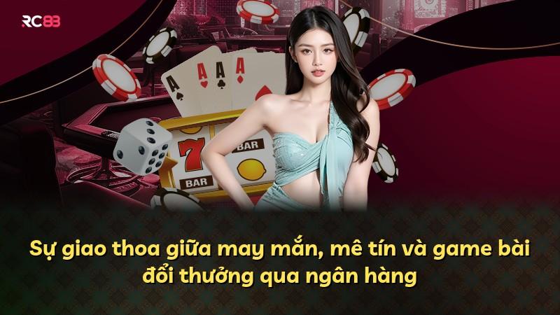 Sự giao thoa giữa may mắn, mê tín và game bài đổi thưởng qua ngân hàng